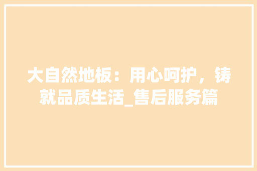 大自然地板：用心呵护，铸就品质生活_售后服务篇 现代风格装饰