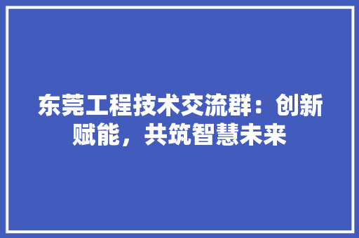 东莞工程技术交流群：创新赋能，共筑智慧未来 家居装修
