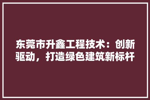 东莞市升鑫工程技术：创新驱动，打造绿色建筑新标杆 家居装修
