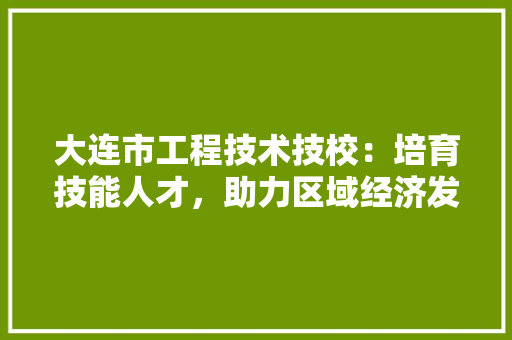 大连市工程技术技校：培育技能人才，助力区域经济发展