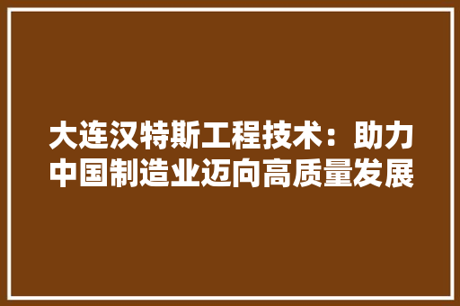 大连汉特斯工程技术：助力中国制造业迈向高质量发展 现代风格装饰