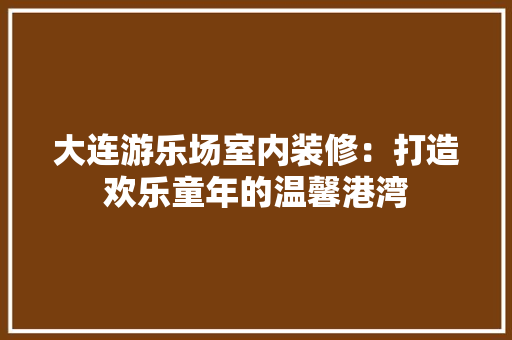 大连游乐场室内装修：打造欢乐童年的温馨港湾 现代风格装饰