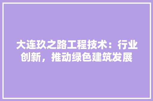 大连玖之路工程技术：行业创新，推动绿色建筑发展 现代风格装饰
