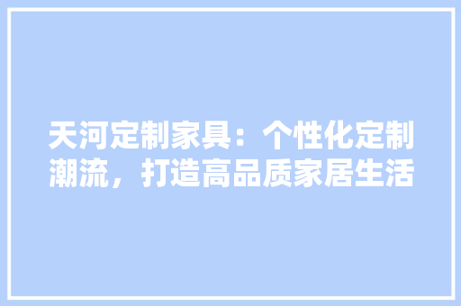 天河定制家具：个性化定制潮流，打造高品质家居生活 现代风格装饰