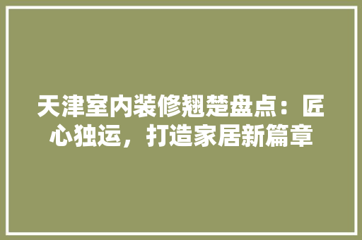 天津室内装修翘楚盘点：匠心独运，打造家居新篇章 现代风格装饰