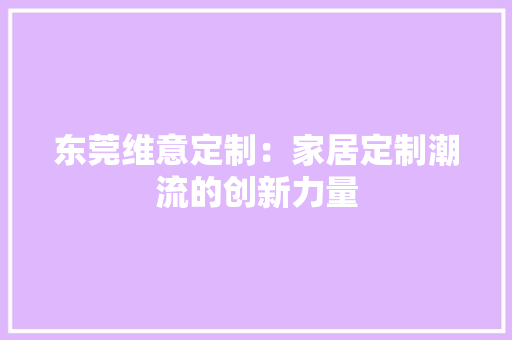 东莞维意定制：家居定制潮流的创新力量 家居装修