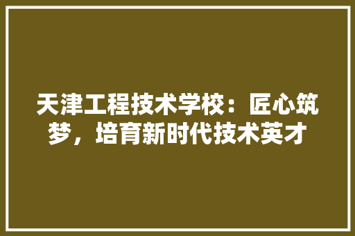 天津工程技术学校：匠心筑梦，培育新时代技术英才 现代风格装饰