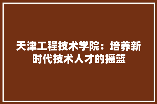 天津工程技术学院：培养新时代技术人才的摇篮 现代风格装饰