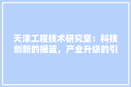 天津工程技术研究室：科技创新的摇篮，产业升级的引擎