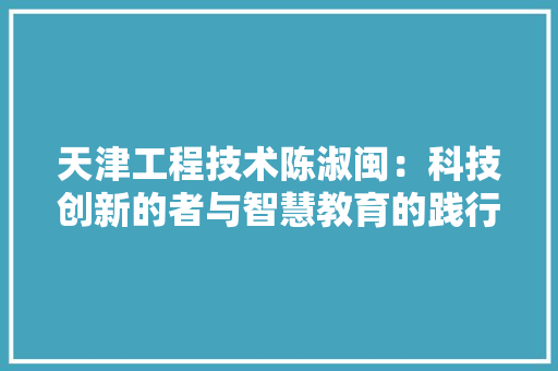 天津工程技术陈淑闽：科技创新的者与智慧教育的践行者 现代风格装饰