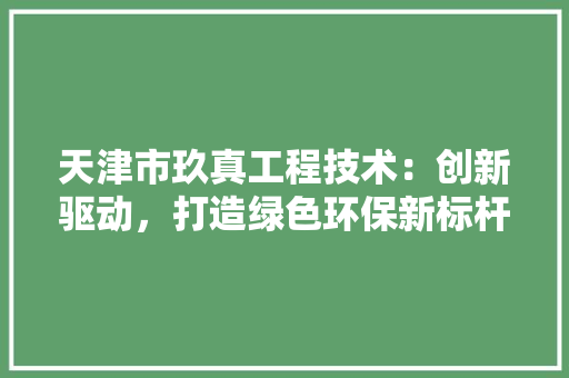 天津市玖真工程技术：创新驱动，打造绿色环保新标杆 现代风格装饰