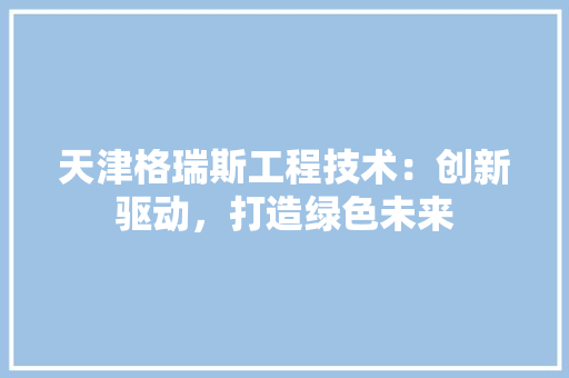 天津格瑞斯工程技术：创新驱动，打造绿色未来 现代风格装饰