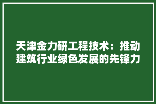 天津金力研工程技术：推动建筑行业绿色发展的先锋力量 现代风格装饰