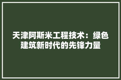 天津阿斯米工程技术：绿色建筑新时代的先锋力量 现代风格装饰