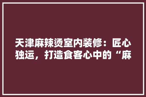 天津麻辣烫室内装修：匠心独运，打造食客心中的“麻辣天堂” 现代风格装饰