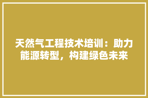 天然气工程技术培训：助力能源转型，构建绿色未来 现代风格装饰