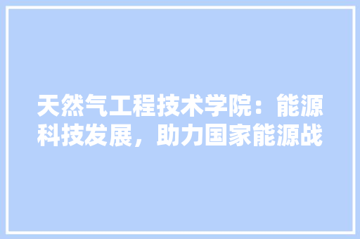 天然气工程技术学院：能源科技发展，助力国家能源战略 现代风格装饰