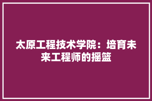 太原工程技术学院：培育未来工程师的摇篮 现代风格装饰