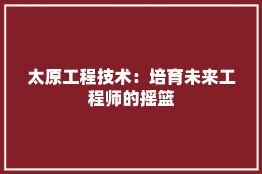 太原工程技术：培育未来工程师的摇篮 现代风格装饰