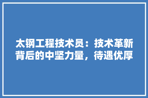 太钢工程技术员：技术革新背后的中坚力量，待遇优厚引关注 现代风格装饰