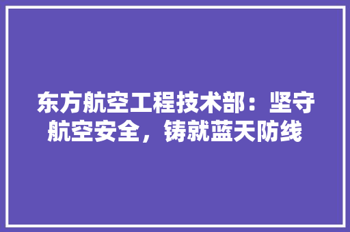 东方航空工程技术部：坚守航空安全，铸就蓝天防线 家居装修
