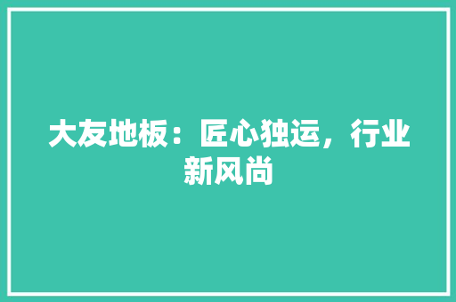 大友地板：匠心独运，行业新风尚 现代风格装饰