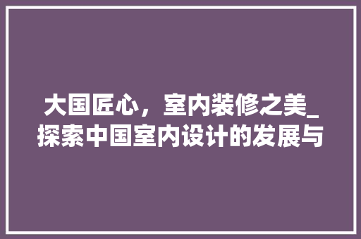 大国匠心，室内装修之美_探索中国室内设计的发展与魅力 现代风格装饰