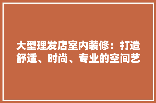 大型理发店室内装修：打造舒适、时尚、专业的空间艺术