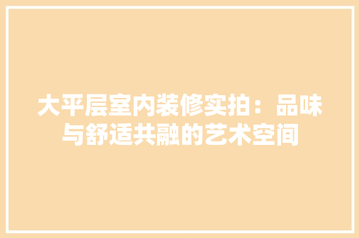 大平层室内装修实拍：品味与舒适共融的艺术空间 现代风格装饰