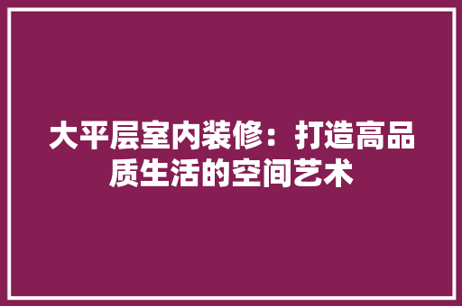 大平层室内装修：打造高品质生活的空间艺术 现代风格装饰