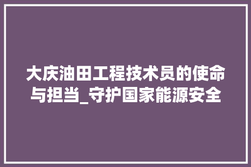 大庆油田工程技术员的使命与担当_守护国家能源安全的坚实屏障 现代风格装饰