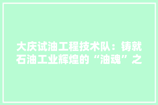 大庆试油工程技术队：铸就石油工业辉煌的“油魂”之师 现代风格装饰