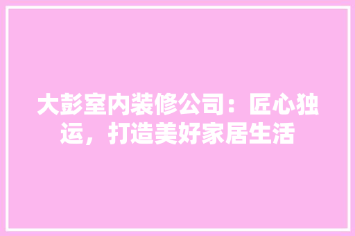 大彭室内装修公司：匠心独运，打造美好家居生活 现代风格装饰