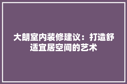 大朗室内装修建议：打造舒适宜居空间的艺术 现代风格装饰