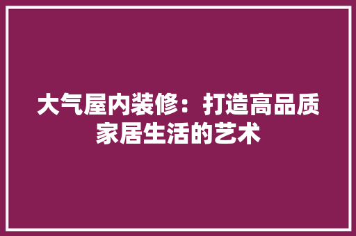 大气屋内装修：打造高品质家居生活的艺术 现代风格装饰