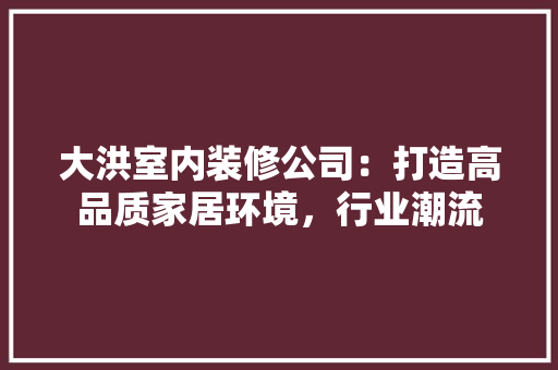 大洪室内装修公司：打造高品质家居环境，行业潮流 现代风格装饰