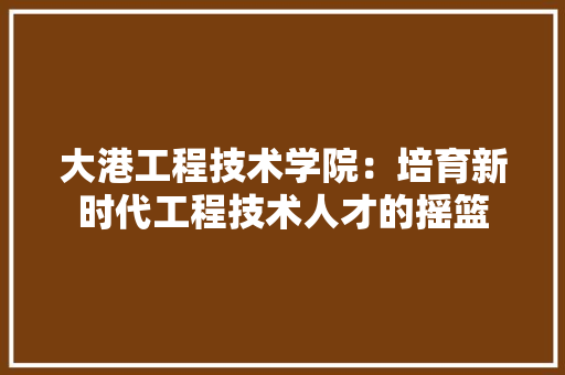 大港工程技术学院：培育新时代工程技术人才的摇篮