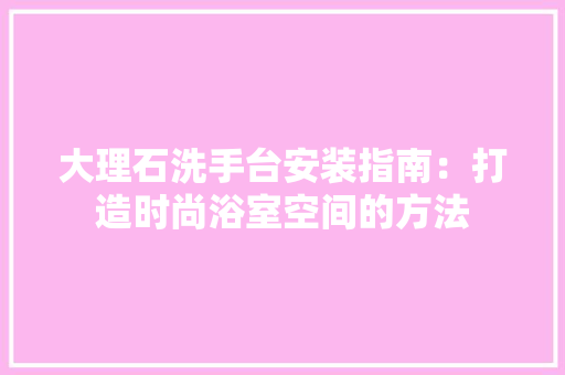 大理石洗手台安装指南：打造时尚浴室空间的方法 现代风格装饰