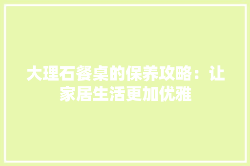 大理石餐桌的保养攻略：让家居生活更加优雅 现代风格装饰