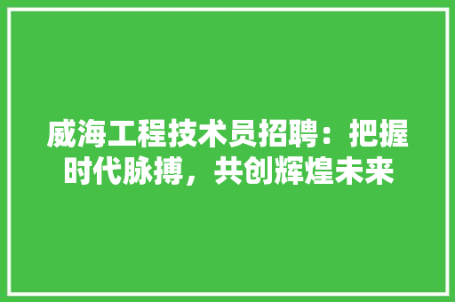 威海工程技术员招聘：把握时代脉搏，共创辉煌未来 现代风格装饰