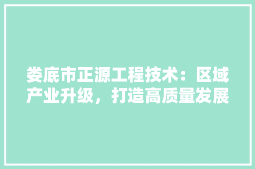 娄底市正源工程技术：区域产业升级，打造高质量发展新引擎 现代风格装饰