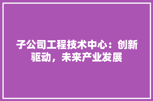 子公司工程技术中心：创新驱动，未来产业发展 现代风格装饰