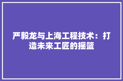 严毅龙与上海工程技术：打造未来工匠的摇篮 家居装修
