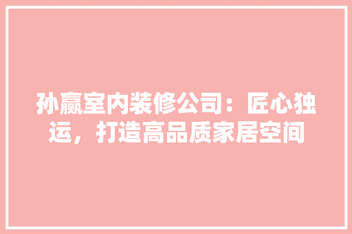 孙赢室内装修公司：匠心独运，打造高品质家居空间 现代风格装饰