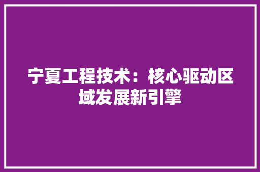 宁夏工程技术：核心驱动区域发展新引擎
