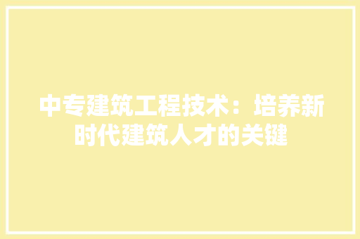 中专建筑工程技术：培养新时代建筑人才的关键 家居装修