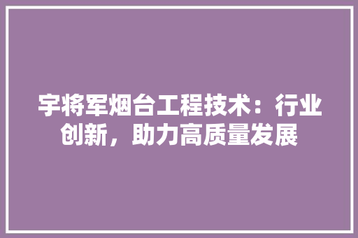宇将军烟台工程技术：行业创新，助力高质量发展 现代风格装饰