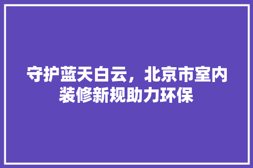守护蓝天白云，北京市室内装修新规助力环保 现代风格装饰