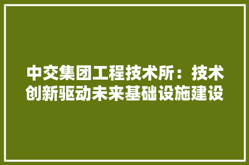 中交集团工程技术所：技术创新驱动未来基础设施建设新篇章 家居装修