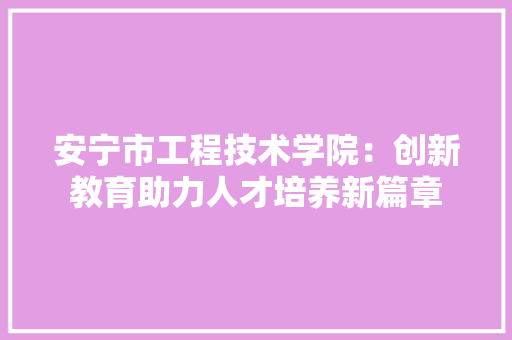 安宁市工程技术学院：创新教育助力人才培养新篇章 现代风格装饰